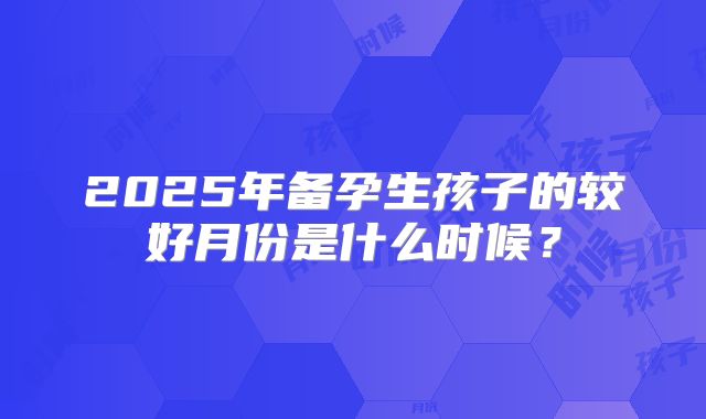2025年备孕生孩子的较好月份是什么时候?