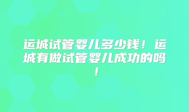 运城试管婴儿多少钱！运城有做试管婴儿成功的吗！