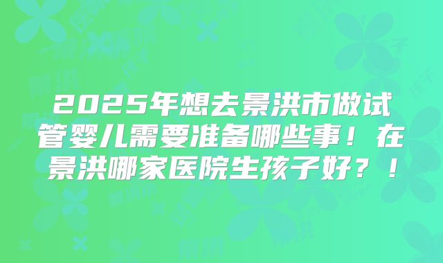 2025年想去景洪市做试管婴儿需要准备哪些事！在景洪哪家医院生孩子好？！