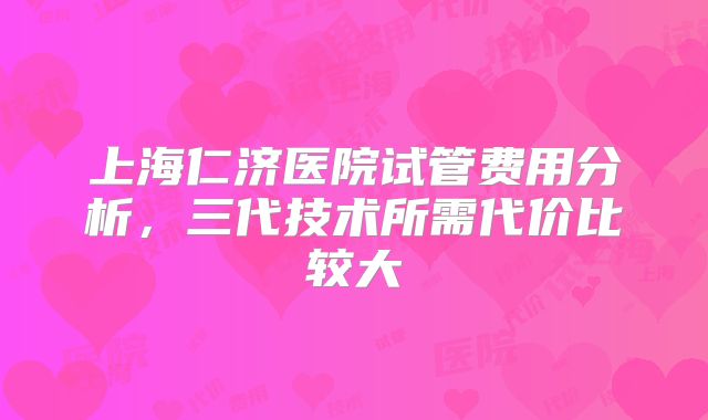 上海仁济医院试管费用分析，三代技术所需代价比较大