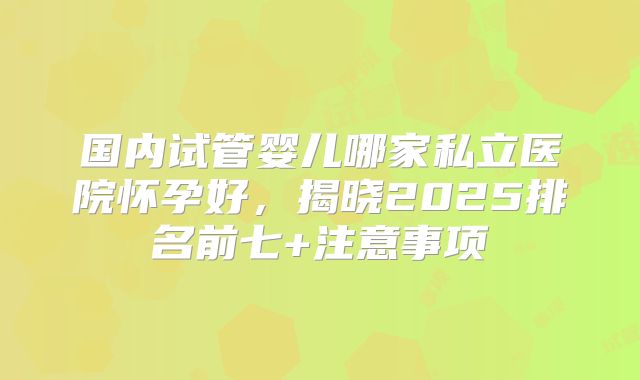 国内试管婴儿哪家私立医院怀孕好，揭晓2025排名前七+注意事项