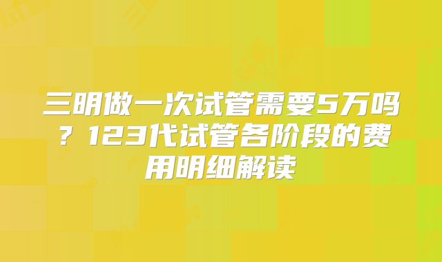 三明做一次试管需要5万吗？123代试管各阶段的费用明细解读
