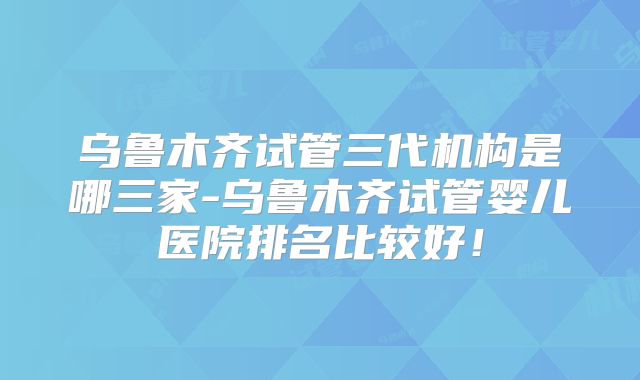 乌鲁木齐试管三代机构是哪三家-乌鲁木齐试管婴儿医院排名比较好!