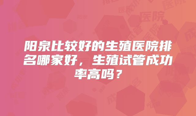 阳泉比较好的生殖医院排名哪家好，生殖试管成功率高吗？