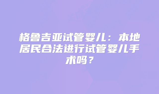 格鲁吉亚试管婴儿：本地居民合法进行试管婴儿手术吗？