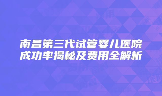 南昌第三代试管婴儿医院成功率揭秘及费用全解析