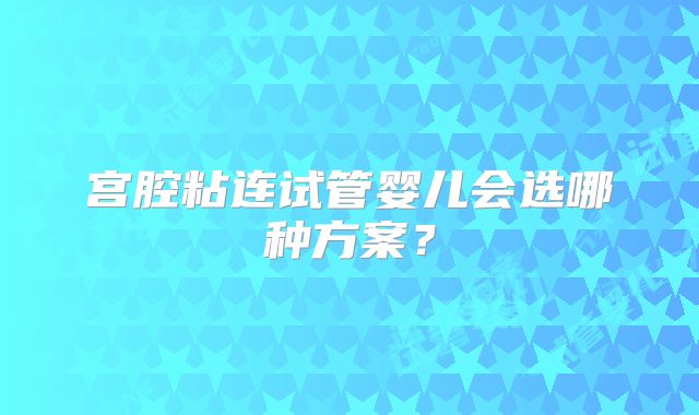 宫腔粘连试管婴儿会选哪种方案？