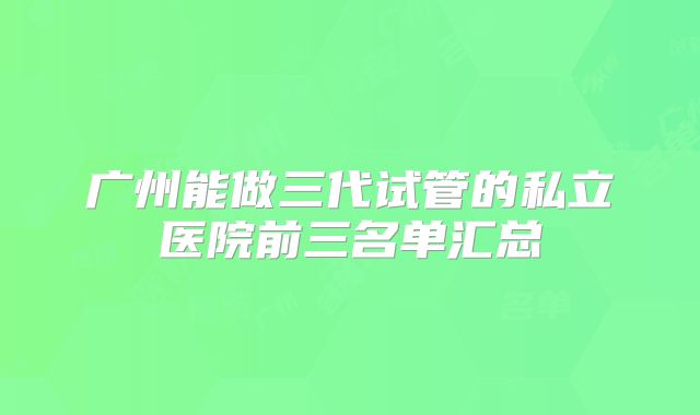 广州能做三代试管的私立医院前三名单汇总