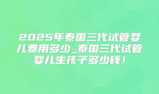 2025年泰国三代试管婴儿费用多少_泰国三代试管婴儿生孩子多少钱！