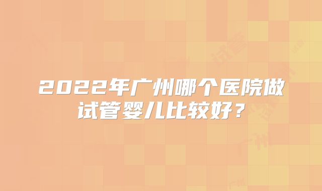 2022年广州哪个医院做试管婴儿比较好?