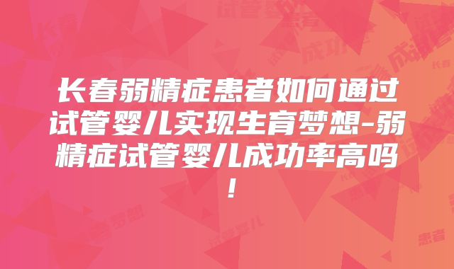 长春弱精症患者如何通过试管婴儿实现生育梦想-弱精症试管婴儿成功率高吗！