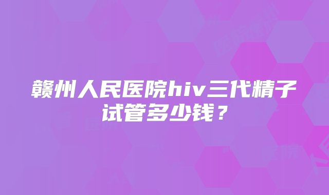 赣州人民医院hiv三代精子试管多少钱？