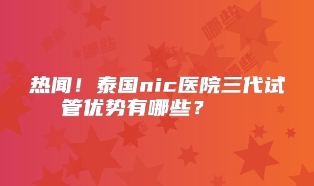 热闻！泰国nic医院三代试管优势有哪些？    