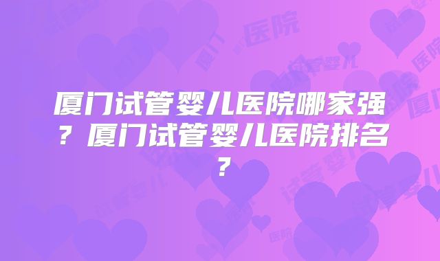 厦门试管婴儿医院哪家强？厦门试管婴儿医院排名？