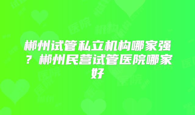 郴州试管私立机构哪家强？郴州民营试管医院哪家好