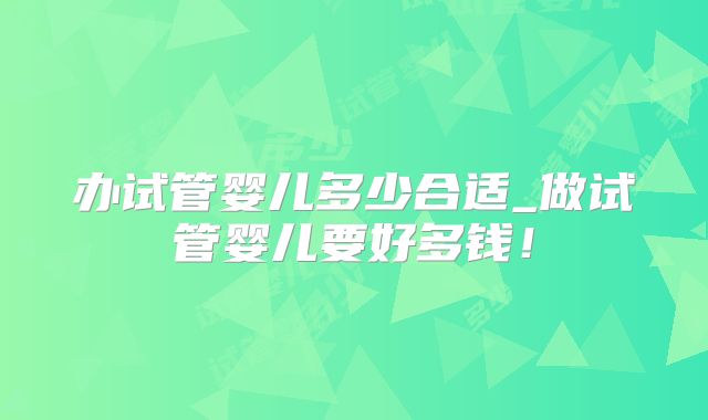办试管婴儿多少合适_做试管婴儿要好多钱！