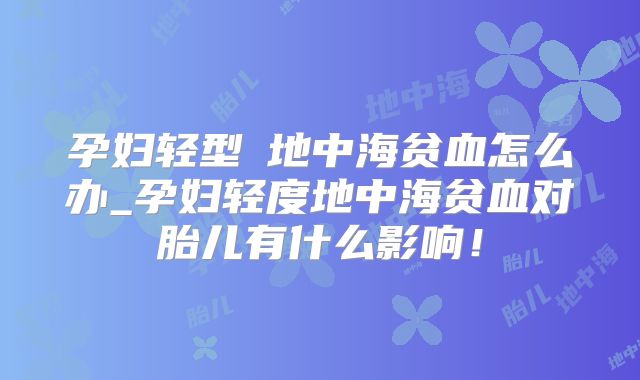 孕妇轻型β地中海贫血怎么办_孕妇轻度地中海贫血对胎儿有什么影响!