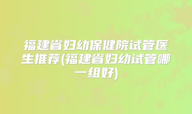 福建省妇幼保健院试管医生推荐(福建省妇幼试管哪一组好)