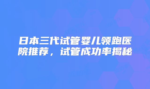日本三代试管婴儿领跑医院推荐,试管成功率揭秘