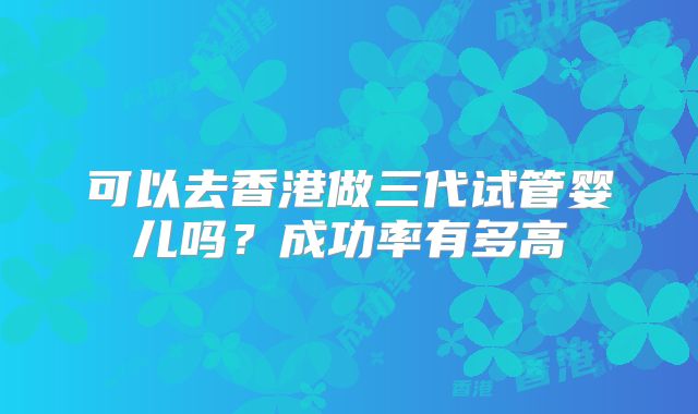 可以去香港做三代试管婴儿吗？成功率有多高