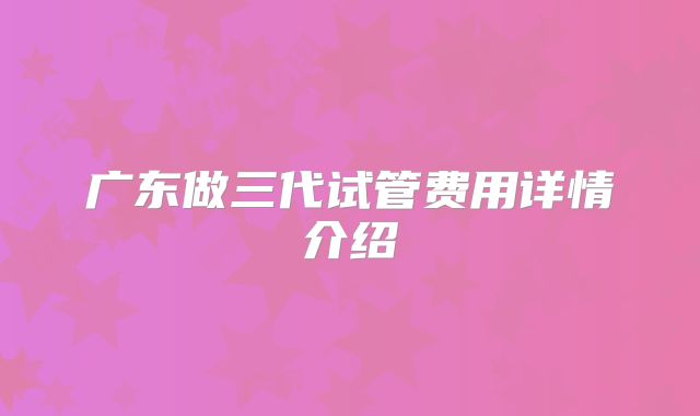 广东做三代试管费用详情介绍