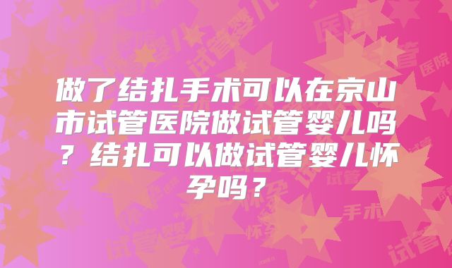 做了结扎手术可以在京山市试管医院做试管婴儿吗？结扎可以做试管婴儿怀孕吗？