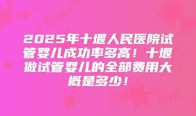 2025年十堰人民医院试管婴儿成功率多高!十堰做试管婴儿的全部费用大概是多少!