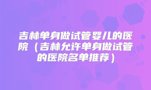 吉林单身做试管婴儿的医院（吉林允许单身做试管的医院名单推荐）