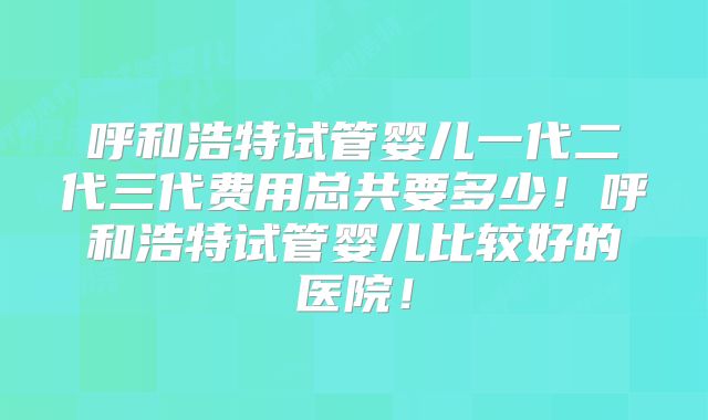 呼和浩特试管婴儿一代二代三代费用总共要多少！呼和浩特试管婴儿比较好的医院！
