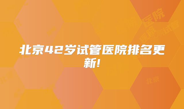 北京42岁试管医院排名更新!