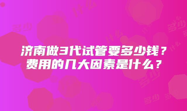 济南做3代试管要多少钱？费用的几大因素是什么？
