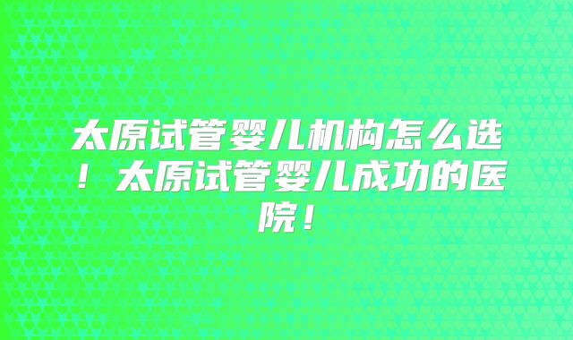 太原试管婴儿机构怎么选！太原试管婴儿成功的医院！