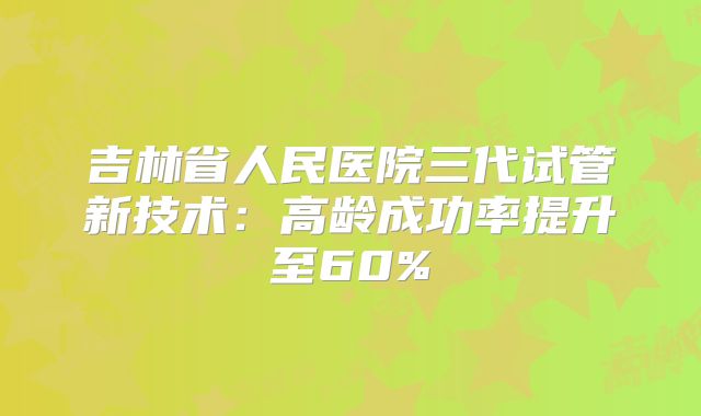 吉林省人民医院三代试管新技术：高龄成功率提升至60%