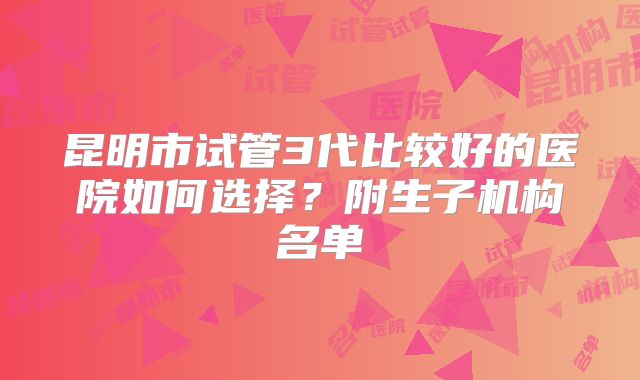 昆明市试管3代比较好的医院如何选择？附生子机构名单
