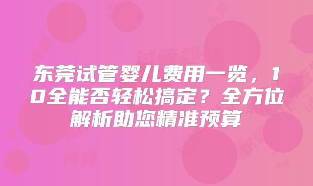东莞试管婴儿费用一览,10全能否轻松搞定?全方位解析助您精准预算