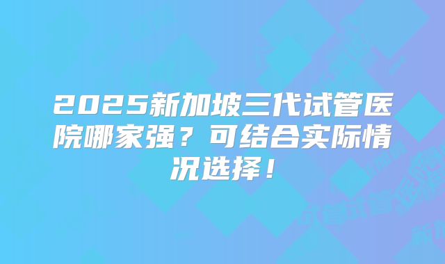 2025新加坡三代试管医院哪家强？可结合实际情况选择！