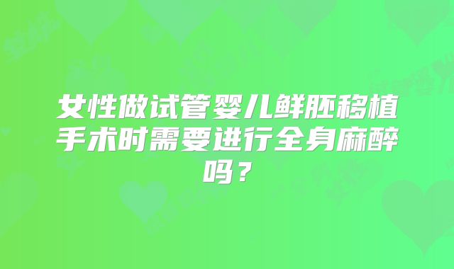 女性做试管婴儿鲜胚移植手术时需要进行全身麻醉吗？