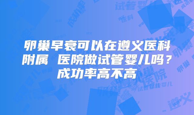 卵巢早衰可以在遵义医科附属 医院做试管婴儿吗？成功率高不高