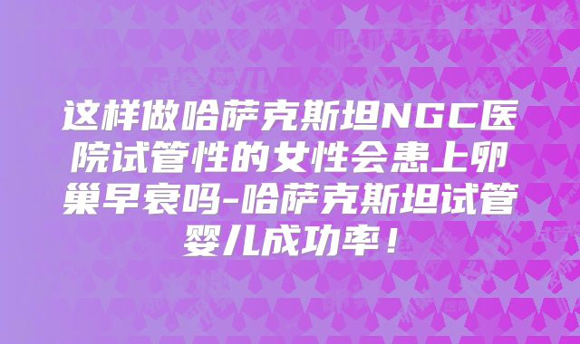 这样做哈萨克斯坦NGC医院试管性的女性会患上卵巢早衰吗-哈萨克斯坦试管婴儿成功率！