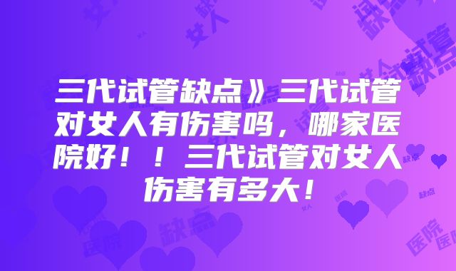 三代试管缺点》三代试管对女人有伤害吗，哪家医院好！！三代试管对女人伤害有多大！