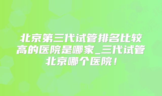 北京第三代试管排名比较高的医院是哪家_三代试管北京哪个医院！