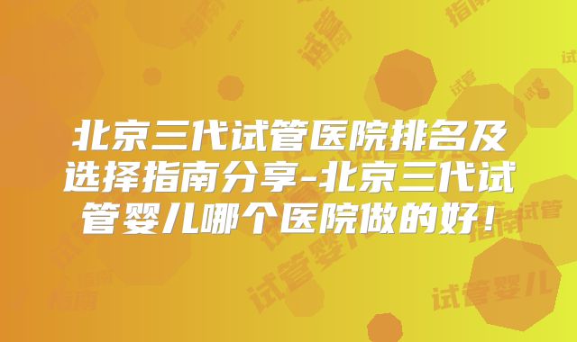 北京三代试管医院排名及选择指南分享-北京三代试管婴儿哪个医院做的好！
