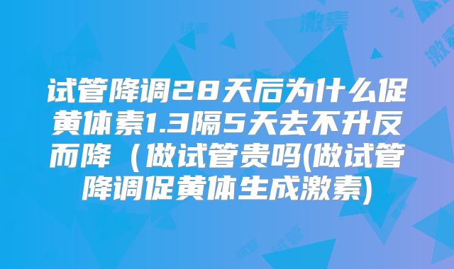 试管降调28天后为什么促黄体素1.3隔5天去不升反而降（做试管贵吗(做试管降调促黄体生成激素)