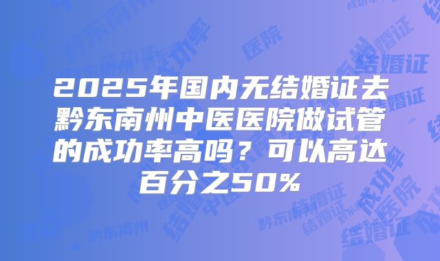 2025年国内无结婚证去黔东南州中医医院做试管的成功率高吗？可以高达百分之50%