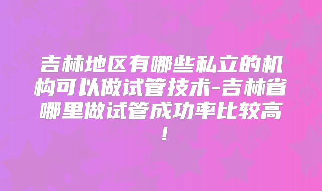 吉林地区有哪些私立的机构可以做试管技术-吉林省哪里做试管成功率比较高！
