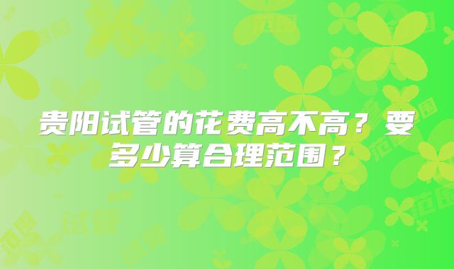 贵阳试管的花费高不高?要多少算合理范围?