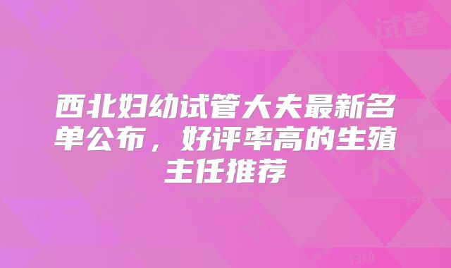 西北妇幼试管大夫最新名单公布，好评率高的生殖主任推荐