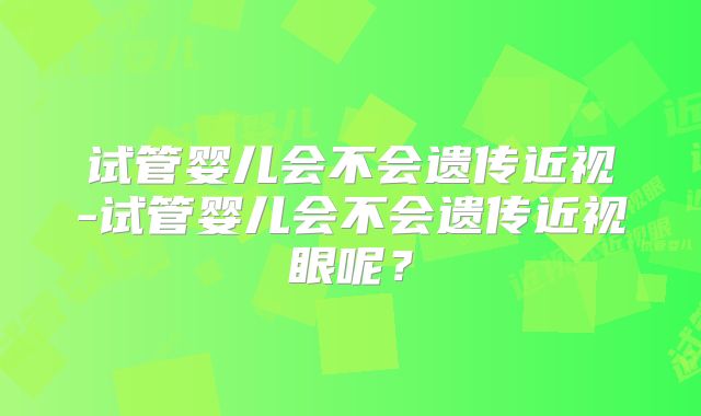 试管婴儿会不会遗传近视-试管婴儿会不会遗传近视眼呢？