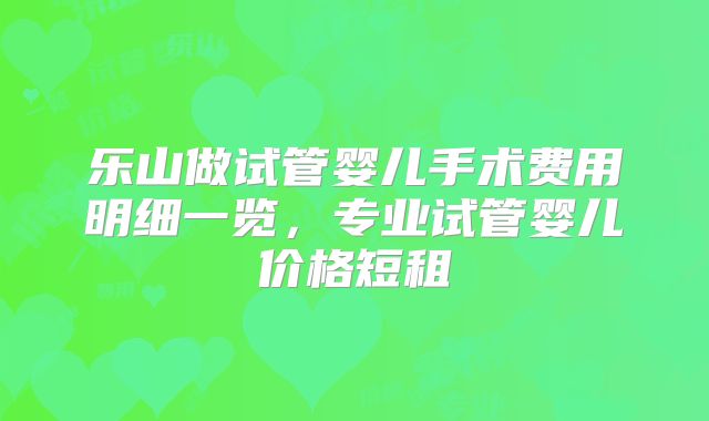 乐山做试管婴儿手术费用明细一览,专业试管婴儿价格短租