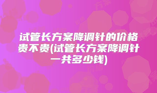 试管长方案降调针的价格贵不贵(试管长方案降调针一共多少钱)